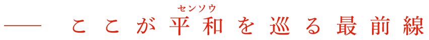 ──ここが平和（センソウ）を巡る最前線